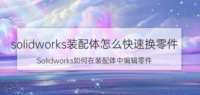 solidworks装配体怎么快速换零件 Solidworks如何在装配体中编辑零件？